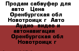 Продам сабвуфер для авто › Цена ­ 4 000 - Оренбургская обл., Новотроицк г. Авто » Аудио, видео и автонавигация   . Оренбургская обл.,Новотроицк г.